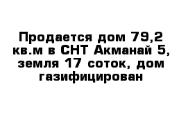 Продается дом 79,2 кв.м в СНТ Акманай-5, земля 17 соток, дом газифицирован